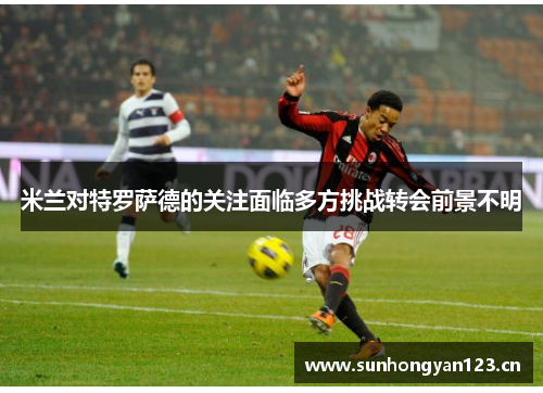 米兰对特罗萨德的关注面临多方挑战转会前景不明
